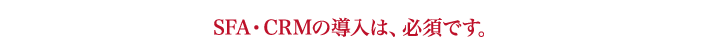 SFA・CRMの導入は、必須です。