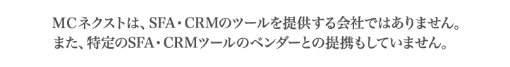 MCネクストは、SFA・CRMのツールを提供する会社ではありません。また、特定のSFA・CRMツールのベンダーとの提携もしていません。