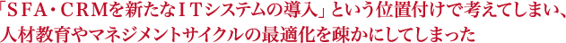 「ＳＦＡ・ＣＲＭを新たなＩＴシステムの導入」という位置付けで考えてしまい、人材教育やマネジメントサイクルの最適化を疎かにしてしまった