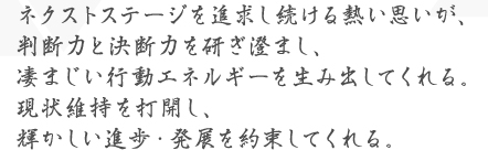 ネクストステージを追求し続ける熱い思いが、判断力と決断力を研ぎ澄まし、凄まじい行動エネルギーを生み出してくれる。現状維持を打開し、輝かしい進歩・発展を約束してくれる。