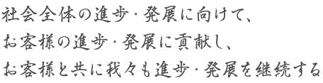 社会全体の進歩・発展に向けて、お客様の進歩・発展に貢献し、お客様と共に我々も進歩・発展を継続する