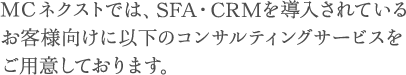 ＭＣネクストでは、SFA・CRMの導入を検討されているお客様向けに以下のコンサルティングサービスをご用意しております。
