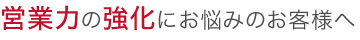 営業力強化にお悩みのお客様へ