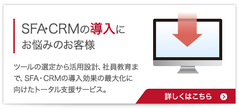 SFA・CRMの導入にお悩みのお客様:ツールの選定から活用設計、社員教育まで、SFA・CRMの導入効果の最大化に向けたトータル支援サービス。