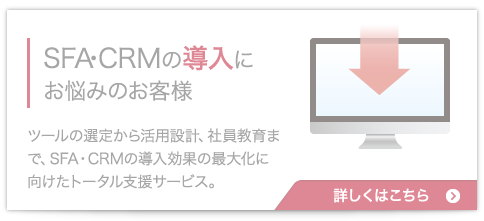 SFA・CRMの導入にお悩みのお客様:ツールの選定から活用設計、社員教育まで、SFA・CRMの導入効果の最大化に向けたトータル支援サービス。